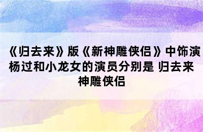 《归去来》版《新神雕侠侣》中饰演杨过和小龙女的演员分别是 归去来神雕侠侣